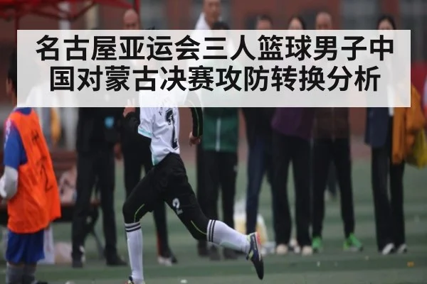 名古屋亚运会三人篮球男子中国对蒙古决赛攻防转换分析