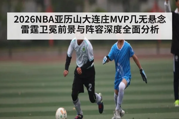 2026NBA亚历山大连庄MVP几无悬念 雷霆卫冕前景与阵容深度全面分析