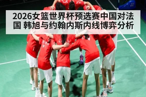 2026女篮世界杯预选赛中国对法国 韩旭与约翰内斯内线博弈分析