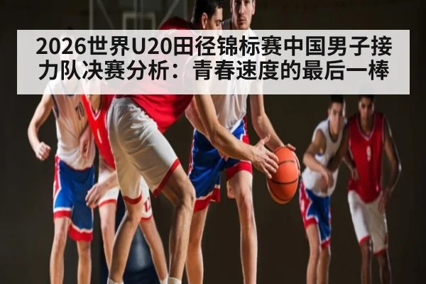 2026世界U20田径锦标赛中国男子接力队决赛分析:青春速度的最后一棒