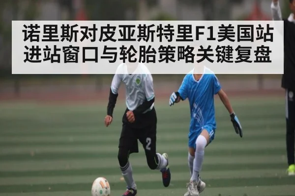 诺里斯对皮亚斯特里F1美国站进站窗口与轮胎策略关键复盘