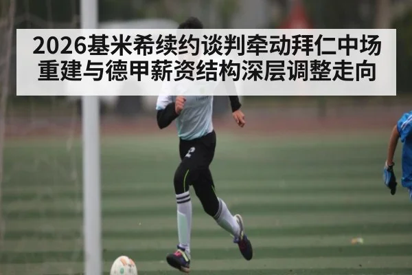 2026基米希续约谈判牵动拜仁中场重建与德甲薪资结构深层调整走向